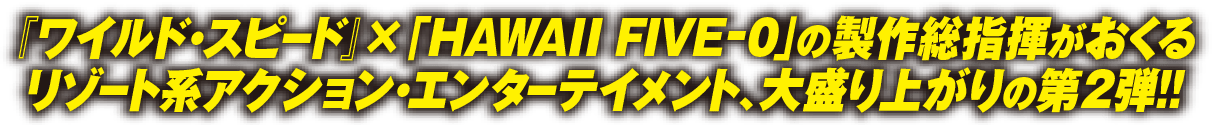 『ワイルド・スピード』×「HAWAII FIVE-0」の制作総指揮が贈るリゾート系アクション・エンターテイメント、大盛り上がりの第２弾！