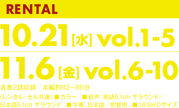 RENTAL 11.10[水]vol.1-5 12.8[水]vol.6-10 各巻２話収録　本編約84～87分 〈レンタル・セル共通〉■カラー　■音声：英語5.1ch サラウンド／日本語5.1ch サラウンド　■字幕：日本語／吹替用　■16:9ＨＤサイズ